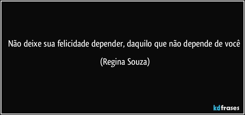 Não deixe sua felicidade depender, daquilo que não depende de você (Regina Souza)