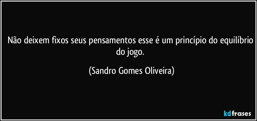 Não deixem fixos seus pensamentos esse é um princípio do equilíbrio do jogo. (Sandro Gomes Oliveira)