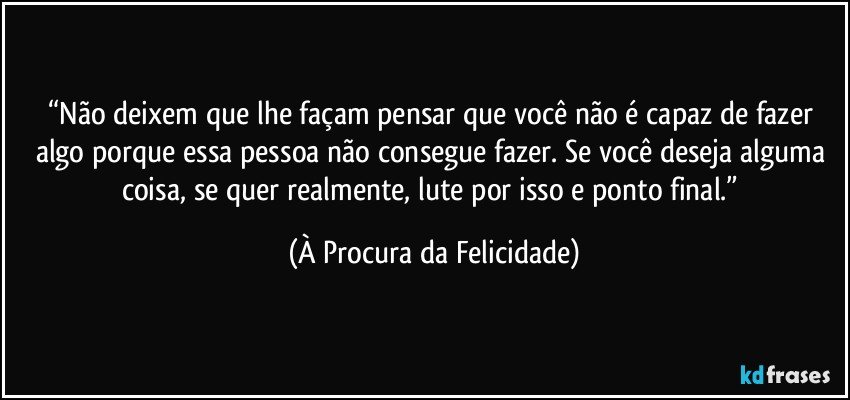 “Não deixem que lhe façam pensar que você não é capaz de fazer algo porque essa pessoa não consegue fazer. Se você deseja alguma coisa, se quer realmente, lute por isso e ponto final.” (À Procura da Felicidade)