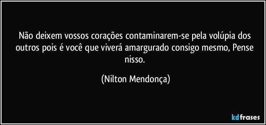 Não deixem vossos corações contaminarem-se pela volúpia dos outros pois é você que viverá amargurado consigo mesmo, Pense nisso. (Nilton Mendonça)