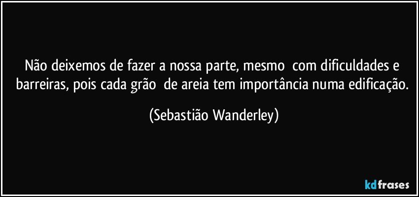 Não deixemos de fazer a nossa parte, mesmo com dificuldades e barreiras, pois cada grão de areia tem importância numa edificação. (Sebastião Wanderley)