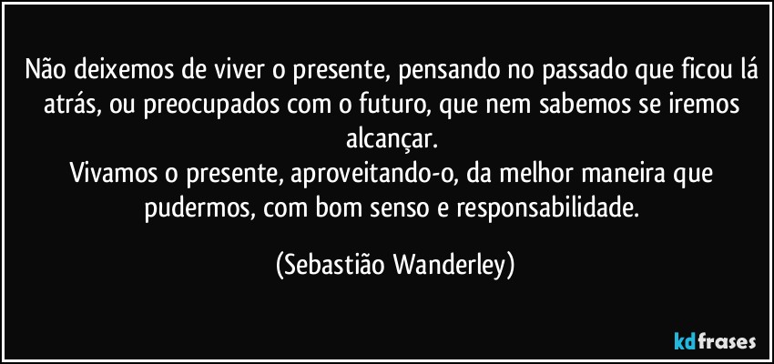 Não deixemos de viver o presente, pensando no passado que ficou lá atrás, ou preocupados com o futuro, que nem sabemos se iremos alcançar. 
Vivamos o presente, aproveitando-o, da melhor maneira que pudermos, com bom senso e responsabilidade. (Sebastião Wanderley)