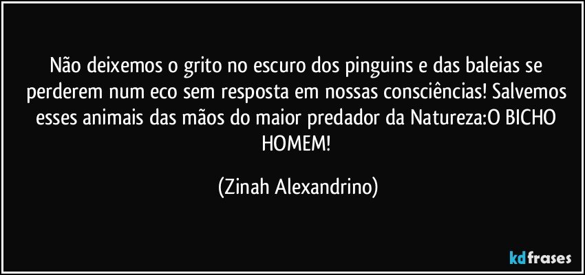 Não deixemos o grito no escuro dos pinguins e das baleias se perderem num eco sem resposta em nossas consciências! Salvemos esses animais das mãos do maior predador da Natureza:O BICHO HOMEM! (Zinah Alexandrino)