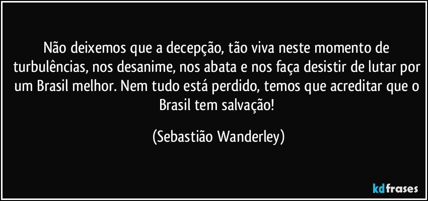 Não deixemos que a decepção, tão viva neste momento de turbulências, nos desanime, nos abata e nos faça desistir de lutar por um Brasil melhor. Nem tudo está perdido, temos que acreditar que o Brasil tem salvação! (Sebastião Wanderley)