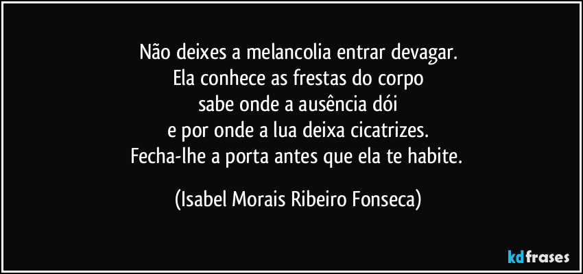 Não deixes a melancolia entrar devagar.
Ela conhece as frestas do corpo
sabe onde a ausência dói
e por onde a lua deixa cicatrizes.
Fecha-lhe a porta antes que ela te habite. (Isabel Morais Ribeiro Fonseca)