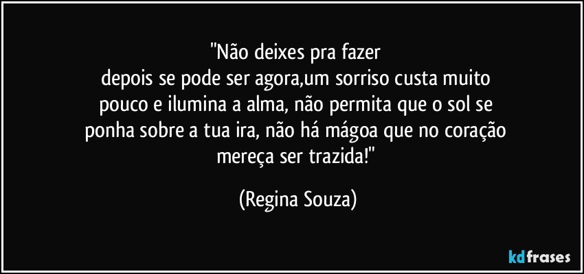 "Não deixes pra fazer 
depois se pode ser agora,um sorriso custa muito 
pouco e ilumina a alma, não permita que o sol se 
ponha sobre a tua ira, não há mágoa que no coração 
mereça ser trazida!" (Regina Souza)