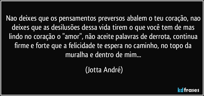 Nao deixes que os pensamentos preversos abalem o teu coração, nao deixes que as desilusões dessa vida tirem o que você tem de mas lindo no coração o "amor", não aceite palavras de derrota, continua firme e forte que a felicidade te espera no caminho, no topo da muralha e dentro de mim... (Jotta André)