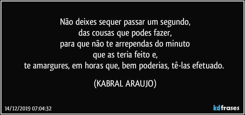 Não deixes sequer passar um segundo,
das cousas que podes fazer,
para que não te arrependas do minuto
que as teria feito e,
te amargures, em horas que, bem poderias, tê-las efetuado. (KABRAL ARAUJO)