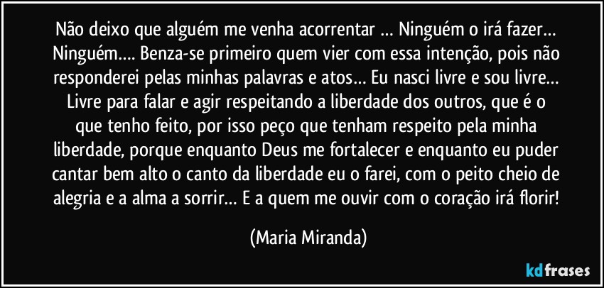 Não deixo que alguém me venha acorrentar … Ninguém o irá fazer… Ninguém…. Benza-se primeiro quem vier com essa intenção, pois não responderei pelas minhas palavras e atos… Eu nasci livre e sou livre… Livre para falar e agir respeitando a liberdade dos outros, que é o que tenho feito, por isso peço que tenham respeito pela minha liberdade, porque enquanto Deus me fortalecer e enquanto eu puder cantar bem alto o canto da liberdade eu o farei, com o peito cheio de alegria e a alma a sorrir… E a quem me ouvir com o coração irá florir! (Maria Miranda)