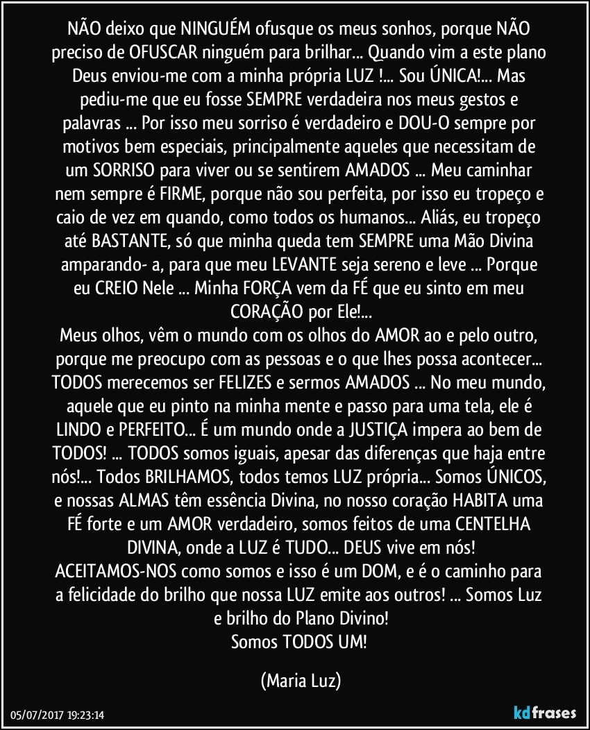 NÃO  deixo que NINGUÉM ofusque os meus sonhos, porque NÃO preciso de OFUSCAR ninguém para brilhar... Quando vim a este plano Deus enviou-me com a minha própria LUZ !... Sou ÚNICA!... Mas pediu-me que eu fosse SEMPRE verdadeira nos meus gestos e palavras ... Por isso meu sorriso é  verdadeiro e DOU-O sempre por motivos bem especiais, principalmente aqueles que necessitam de um SORRISO para viver ou se sentirem AMADOS ... Meu caminhar nem sempre é FIRME, porque não sou perfeita, por isso eu tropeço e caio de vez em quando, como todos os humanos...  Aliás, eu tropeço até BASTANTE, só que minha queda tem SEMPRE uma Mão Divina amparando- a, para que meu LEVANTE  seja sereno e leve ... Porque eu CREIO Nele ... Minha FORÇA vem da FÉ que eu sinto em meu CORAÇÃO por Ele!...
Meus olhos, vêm o mundo com os olhos do AMOR ao e pelo outro, porque me preocupo com as pessoas e o que lhes possa acontecer... TODOS merecemos ser FELIZES e sermos AMADOS ... No meu mundo, aquele que eu pinto na minha mente e passo para uma tela, ele é LINDO e PERFEITO... É um mundo onde a JUSTIÇA impera ao bem de TODOS! ... TODOS somos iguais, apesar das diferenças que haja entre nós!... Todos BRILHAMOS, todos temos LUZ própria... Somos ÚNICOS, e nossas ALMAS têm essência Divina, no nosso coração HABITA  uma FÉ forte e um AMOR verdadeiro, somos feitos de uma CENTELHA DIVINA, onde a LUZ é TUDO... DEUS vive em nós!
ACEITAMOS-NOS como somos e isso é um DOM, e é o caminho para a felicidade do brilho que nossa LUZ emite aos outros! ... Somos Luz e brilho do Plano Divino!
Somos TODOS UM! (Maria Luz)