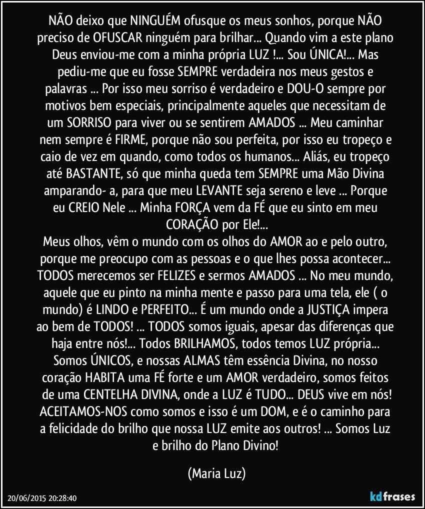 NÃO  deixo que NINGUÉM ofusque os meus sonhos, porque NÃO preciso de OFUSCAR ninguém para brilhar... Quando vim a este plano Deus enviou-me com a minha própria LUZ !... Sou ÚNICA!... Mas pediu-me que eu fosse SEMPRE verdadeira nos meus gestos e palavras ... Por isso meu sorriso é  verdadeiro e DOU-O sempre por motivos bem especiais, principalmente aqueles que necessitam de um SORRISO para viver ou se sentirem AMADOS ... Meu caminhar nem sempre é FIRME, porque não sou perfeita, por isso eu tropeço e caio de vez em quando, como todos os humanos...  Aliás, eu tropeço até BASTANTE, só que minha queda tem SEMPRE uma Mão Divina amparando- a, para que meu LEVANTE  seja sereno e leve ... Porque eu CREIO Nele ... Minha FORÇA vem da FÉ que eu sinto em meu CORAÇÃO por Ele!...
Meus olhos, vêm o mundo com os olhos do AMOR ao e pelo outro, porque me preocupo com as pessoas e o que lhes possa acontecer... TODOS merecemos ser FELIZES e sermos AMADOS ... No meu mundo, aquele que eu pinto na minha mente e passo para uma tela, ele ( o mundo) é LINDO e PERFEITO... É um mundo onde a JUSTIÇA impera ao bem de TODOS! ... TODOS somos iguais, apesar das diferenças que haja entre nós!... Todos BRILHAMOS, todos temos LUZ própria... Somos ÚNICOS, e nossas ALMAS têm essência Divina, no nosso coração HABITA  uma FÉ forte e um AMOR verdadeiro, somos feitos de uma CENTELHA DIVINA, onde a LUZ é TUDO... DEUS vive em nós!
ACEITAMOS-NOS como somos e isso é um DOM, e é o caminho para a felicidade do brilho que nossa LUZ emite aos outros! ... Somos Luz e brilho do Plano Divino! (Maria Luz)