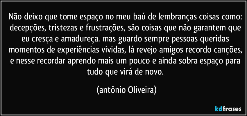 não deixo que tome espaço no meu baú de lembranças coisas como: decepções, tristezas e frustrações, são coisas que não garantem que eu cresça e amadureça. mas guardo sempre pessoas queridas momentos de experiências vividas, lá revejo amigos recordo canções, e nesse recordar aprendo mais um pouco e ainda sobra espaço para tudo que virá de novo. (Antonio Oliveira)
