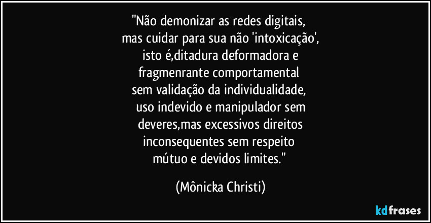 "Não demonizar as redes digitais, 
mas cuidar para sua não 'intoxicação',
isto é,ditadura deformadora e
fragmenrante comportamental 
sem validação da individualidade, 
uso indevido e manipulador sem
deveres,mas excessivos direitos
inconsequentes sem respeito  
mútuo e devidos limites." (Mônicka Christi)