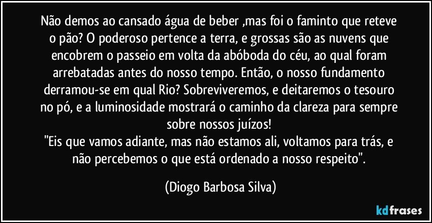 Não demos ao cansado água de beber ,mas foi o faminto que reteve o pão? O poderoso pertence a terra, e grossas são as nuvens que encobrem o passeio em volta da abóboda do céu, ao qual foram arrebatadas antes do nosso tempo. Então, o nosso fundamento derramou-se em qual Rio? Sobreviveremos, e deitaremos o tesouro no pó, e a luminosidade mostrará o caminho da clareza para sempre sobre nossos juízos! 
"Eis que vamos adiante, mas não estamos ali, voltamos para trás, e não percebemos o que está ordenado a nosso respeito". (Diogo Barbosa Silva)