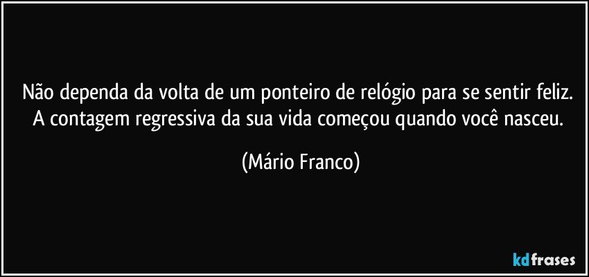 Não dependa da volta de um ponteiro de relógio para se sentir feliz. A contagem regressiva da sua vida começou quando você nasceu. (Mário Franco)