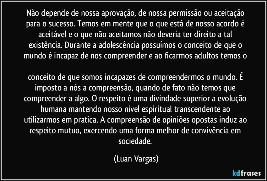 Não depende de nossa aprovação, de nossa permissão ou aceitação para o sucesso. Temos em mente que o que está de nosso acordo é aceitável e o que não aceitamos não deveria ter direito a tal existência. Durante a adolescência possuímos o conceito de que o mundo é incapaz de nos compreender e ao ficarmos adultos temos o 
conceito de que somos incapazes de compreendermos o mundo. É imposto a nós a compreensão, quando de fato não temos que compreender a algo. O respeito é uma divindade superior a evolução humana mantendo nosso nível espiritual transcendente ao utilizarmos em pratica. A compreensão de opiniões opostas induz ao respeito mutuo, exercendo uma forma melhor de convivência em sociedade. (Luan Vargas)