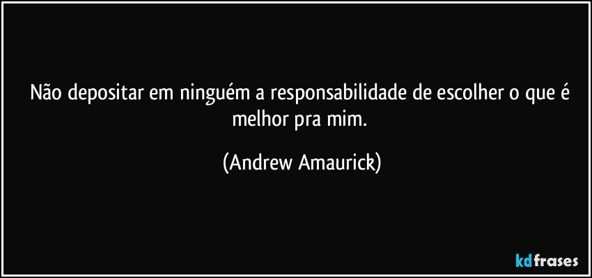 Não depositar em ninguém a responsabilidade de escolher o que é melhor pra mim. (Andrew Amaurick)