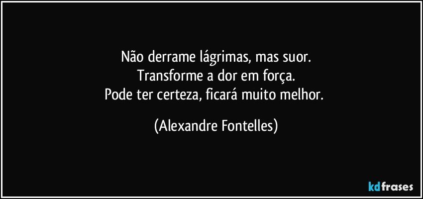 Não derrame lágrimas, mas suor.
Transforme a dor em força.
Pode ter certeza, ficará muito melhor. (Alexandre Fontelles)