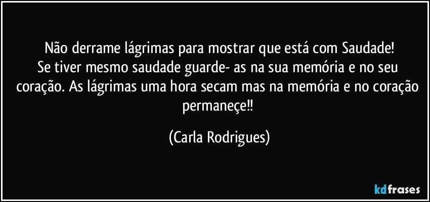 Não derrame lágrimas para mostrar que está com Saudade!
Se tiver mesmo saudade guarde- as na sua memória e no seu coração. As lágrimas uma hora secam mas na memória e no coração permaneçe!! (Carla Rodrigues)