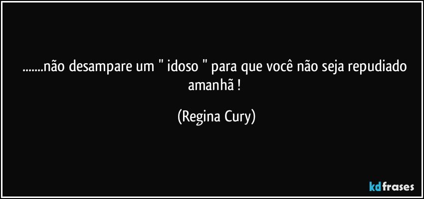 ...não desampare um " idoso " para que  você  não seja repudiado amanhã ! (Regina Cury)