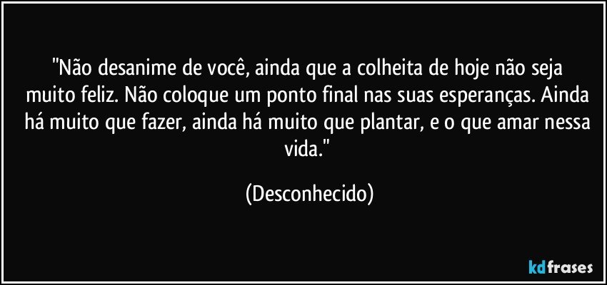 "Não desanime de você, ainda que a colheita de hoje não    seja muito feliz. Não coloque um ponto final nas suas esperanças. Ainda há muito que fazer, ainda há muito que plantar, e o que amar nessa vida." (Desconhecido)