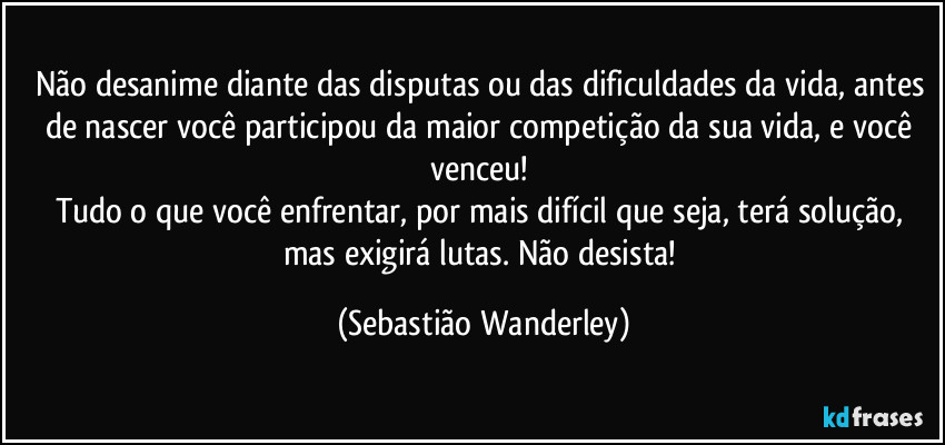 Não desanime diante das disputas ou das dificuldades da vida, antes de nascer você participou da maior competição da sua vida, e você venceu! 
Tudo o que você enfrentar, por mais difícil que seja, terá solução, mas exigirá lutas. Não desista! (Sebastião Wanderley)