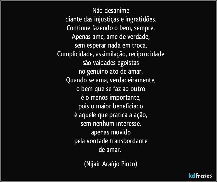 Não desanime
diante das injustiças e ingratidões.
Continue fazendo o bem, sempre.
Apenas ame, ame de verdade,
sem esperar nada em troca.
Cumplicidade, assimilação, reciprocidade
são vaidades egoístas
no genuíno ato de amar.
Quando se ama, verdadeiramente,
o bem que se faz ao outro
é o menos importante,
pois o maior beneficiado
é aquele que pratica a ação,
sem nenhum interesse,
apenas movido
pela vontade transbordante
de amar. (Nijair Araújo Pinto)