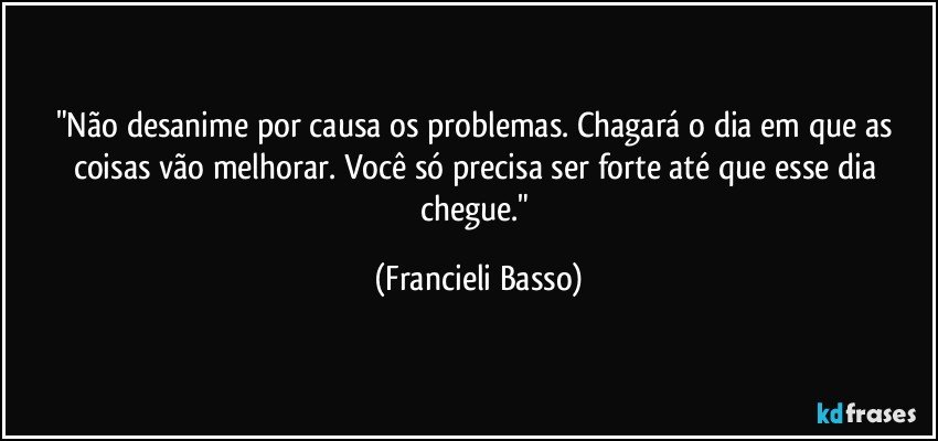 "Não desanime por causa os problemas. Chagará o dia em que as coisas vão melhorar. Você só precisa ser forte até que esse dia chegue." (Francieli Basso)