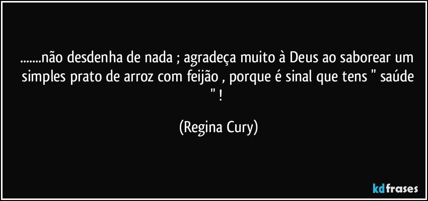 ...não  desdenha de nada ; agradeça  muito  à Deus  ao saborear um  simples  prato de arroz com feijão , porque é  sinal que tens  " saúde " ! (Regina Cury)