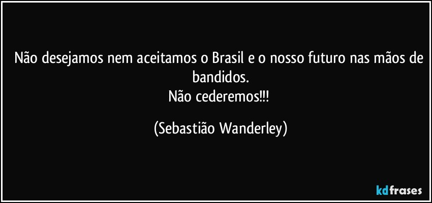 Não desejamos nem aceitamos o Brasil e o nosso futuro nas mãos de bandidos.
Não cederemos!!! (Sebastião Wanderley)