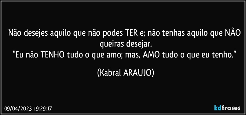 Não desejes aquilo que não podes TER e; não tenhas aquilo que NÃO queiras desejar.
"Eu não TENHO tudo o que amo; mas, AMO tudo o que eu tenho." (KABRAL ARAUJO)