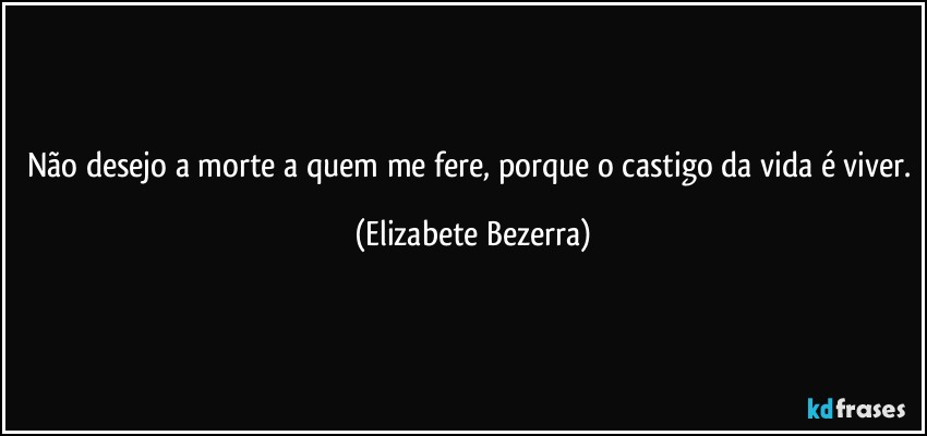 Não desejo a morte a quem me fere, porque o castigo da vida é viver. (Elizabete Bezerra)