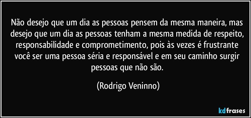 Não desejo que um dia as pessoas pensem da mesma maneira, mas desejo que um dia as pessoas tenham a mesma medida de respeito, responsabilidade e comprometimento, pois às vezes é frustrante você ser uma pessoa séria e responsável e em seu caminho surgir pessoas que não são. (Rodrigo Veninno)