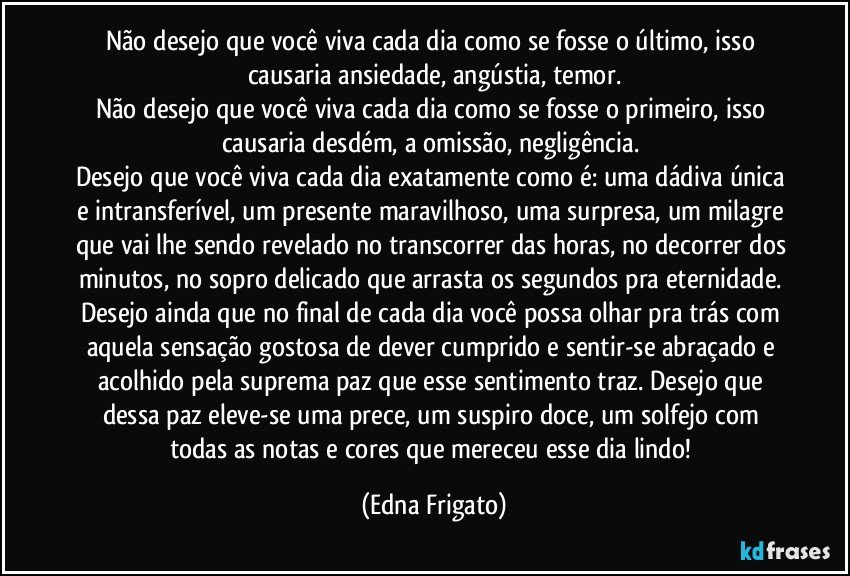 Não desejo que você viva cada dia como se fosse o último, isso causaria ansiedade,  angústia, temor.
Não desejo que você viva cada dia como se fosse o primeiro, isso causaria desdém, a omissão, negligência. 
Desejo que você viva cada dia exatamente como é: uma dádiva única e intransferível, um presente maravilhoso, uma surpresa, um milagre que vai lhe sendo revelado no transcorrer das horas, no decorrer dos minutos, no sopro delicado que arrasta os segundos pra eternidade. Desejo ainda que no final de cada dia você possa olhar pra trás com aquela sensação gostosa de dever cumprido e sentir-se abraçado e acolhido pela suprema paz que  esse sentimento traz. Desejo que dessa paz eleve-se uma prece, um suspiro doce, um solfejo com todas as notas e cores que mereceu esse dia lindo! (Edna Frigato)