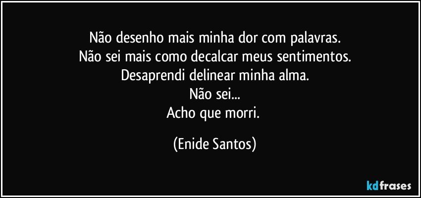 Não desenho mais minha dor com palavras.
Não sei  mais como decalcar meus sentimentos.
Desaprendi delinear minha alma.
Não sei...
Acho que morri. (Enide Santos)