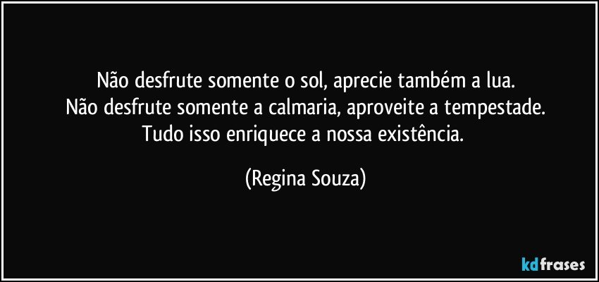 Não desfrute somente o sol, aprecie também a lua.
Não desfrute somente a calmaria, aproveite a tempestade.
Tudo isso enriquece a nossa existência. (Regina Souza)