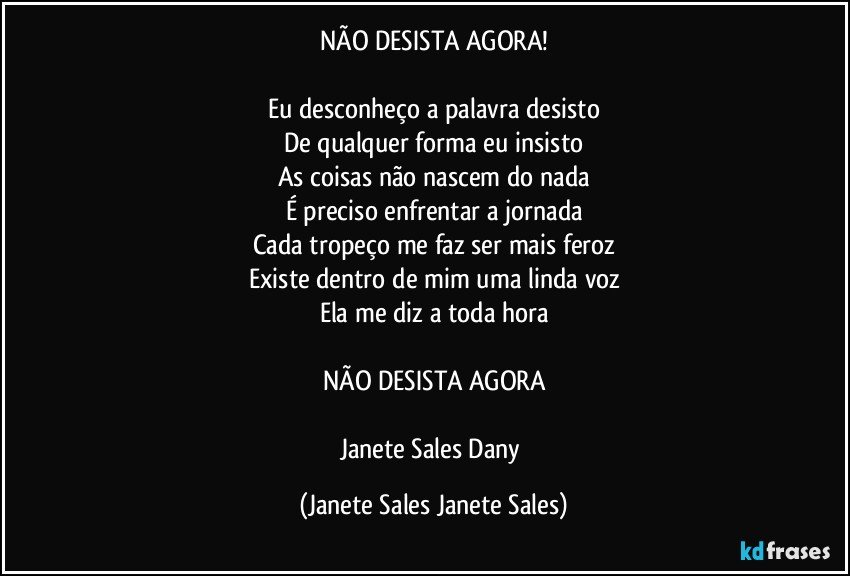 NÃO DESISTA AGORA!

Eu desconheço a palavra desisto
De qualquer forma eu insisto
As coisas não nascem do nada
É preciso enfrentar a jornada
Cada tropeço me faz ser mais feroz
Existe dentro de mim uma linda voz
Ela me diz a toda hora

NÃO DESISTA AGORA

Janete Sales Dany (Janete Sales Janete Sales)