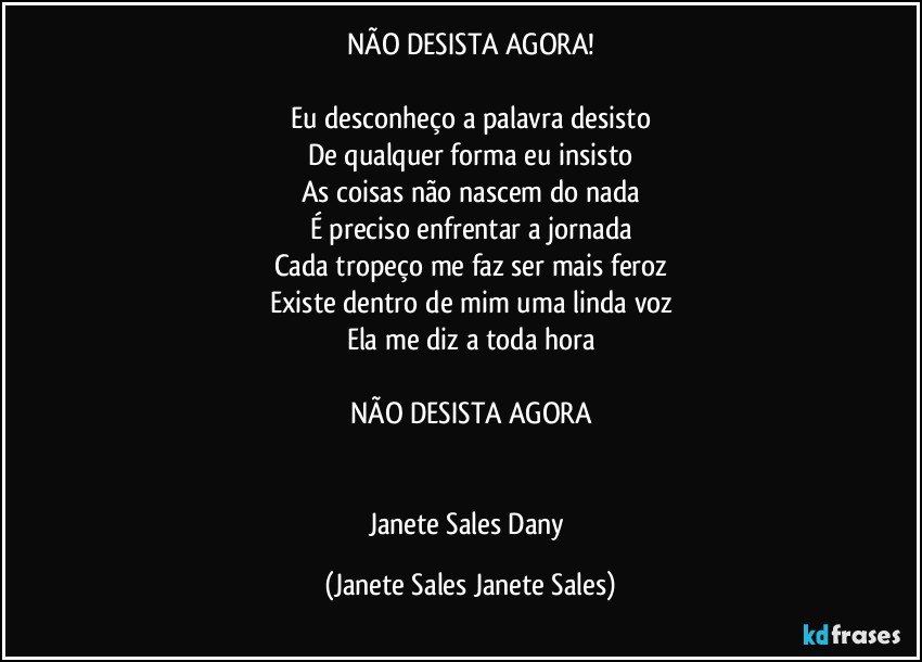 NÃO DESISTA AGORA!

Eu desconheço a palavra desisto
De qualquer forma eu insisto
As coisas não nascem do nada
É preciso enfrentar a jornada
Cada tropeço me faz ser mais feroz
Existe dentro de mim uma linda voz
Ela me diz a toda hora

NÃO DESISTA AGORA


Janete Sales Dany (Janete Sales Janete Sales)