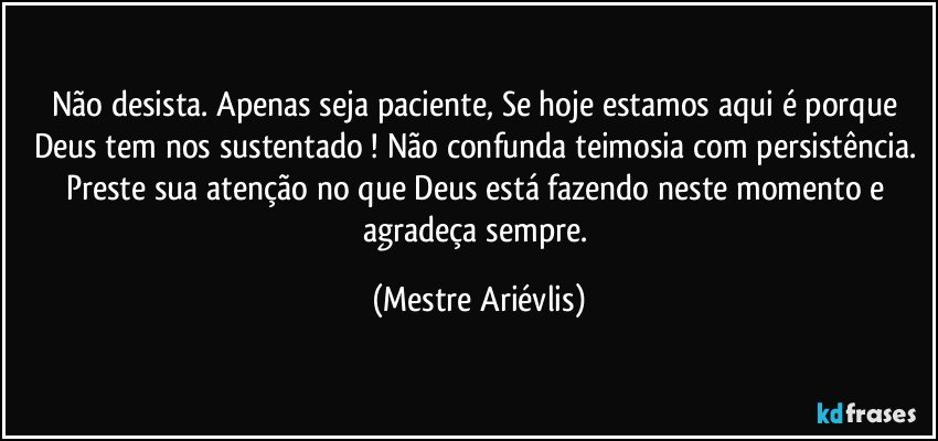 Não desista. Apenas seja paciente, Se hoje estamos aqui é porque Deus tem nos sustentado ! Não confunda teimosia com persistência. Preste sua atenção no que Deus está fazendo neste momento e agradeça sempre. (Mestre Ariévlis)