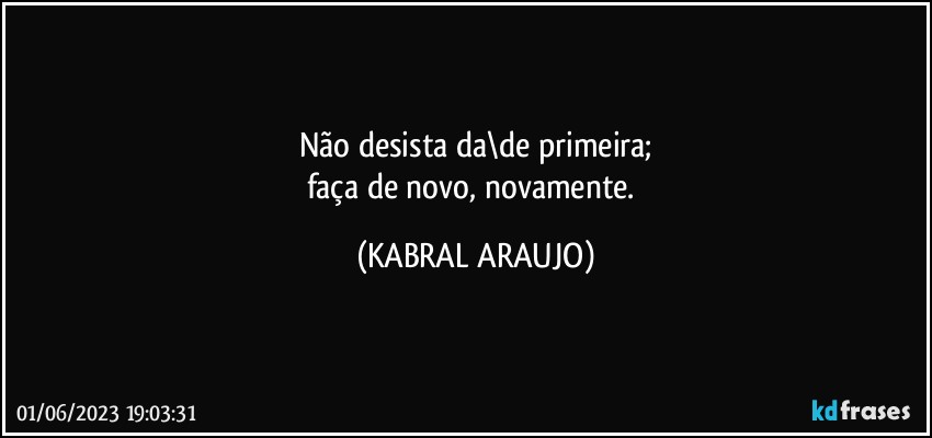 Não desista da\de primeira;
faça de novo, novamente. (KABRAL ARAUJO)