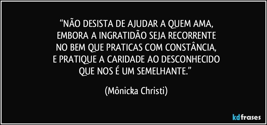 “NÃO DESISTA DE AJUDAR A QUEM AMA,
EMBORA A INGRATIDÃO SEJA RECORRENTE
NO BEM QUE PRATICAS COM CONSTÂNCIA,
E PRATIQUE A CARIDADE AO DESCONHECIDO
QUE NOS É UM SEMELHANTE.” (Mônicka Christi)