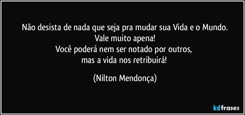 ⁠Não desista de nada que seja pra mudar sua Vida e o Mundo. 
Vale muito apena!
Você poderá nem ser notado por outros, 
mas a vida nos retribuirá! (Nilton Mendonça)