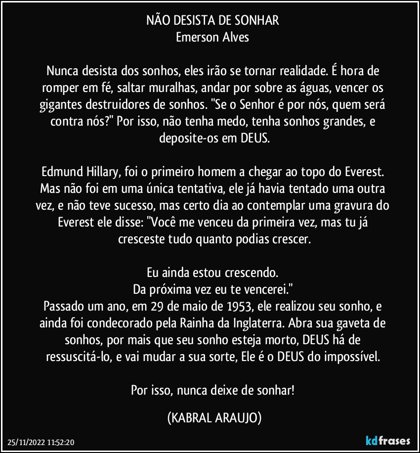 NÃO DESISTA DE SONHAR 
Emerson Alves 

Nunca desista dos sonhos, eles irão se tornar realidade. É hora de romper em fé, saltar muralhas, andar por sobre as águas, vencer os gigantes destruidores de sonhos. "Se o Senhor é por nós, quem será contra nós?" Por isso, não tenha medo, tenha sonhos grandes, e deposite-os em DEUS.

Edmund Hillary, foi o primeiro homem a chegar ao topo do Everest. Mas não foi em uma única tentativa, ele já havia tentado uma outra vez, e não teve sucesso, mas certo dia ao contemplar uma gravura do Everest ele disse: "Você me venceu da primeira vez, mas tu já cresceste tudo quanto podias crescer.

Eu ainda estou crescendo. 
Da próxima vez eu te vencerei." 
Passado um ano, em 29 de maio de 1953, ele realizou seu sonho, e ainda foi condecorado pela Rainha da Inglaterra. Abra sua gaveta de sonhos, por mais que seu sonho esteja morto, DEUS há de ressuscitá-lo, e vai mudar a sua sorte, Ele é o DEUS do impossível. 

Por isso, nunca deixe de sonhar! (KABRAL ARAUJO)