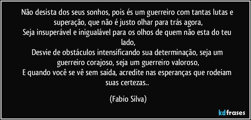 Não desista dos seus sonhos, pois és um guerreiro com tantas lutas e superação, que não é justo olhar para trás agora,
Seja insuperável e inigualável para os olhos de quem não esta do teu lado,
Desvie de obstáculos intensificando sua determinação, seja um guerreiro corajoso, seja um guerreiro valoroso,
E quando você se vê sem saída, acredite nas esperanças que rodeiam suas certezas.. (Fabio Silva)