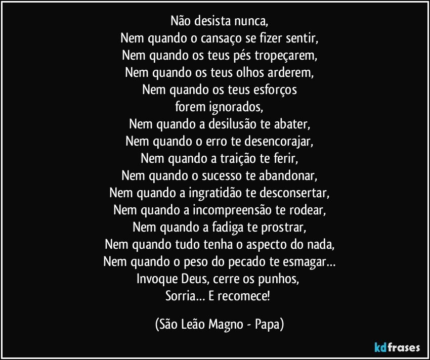 Não desista nunca,
Nem quando o cansaço se fizer sentir,
Nem quando os teus pés tropeçarem,
Nem quando os teus olhos arderem,
Nem quando os teus esforços
forem ignorados,
Nem quando a desilusão te abater,
Nem quando o erro te desencorajar,
Nem quando a traição te ferir,
Nem quando o sucesso te abandonar,
Nem quando a ingratidão te desconsertar,
Nem quando a incompreensão te rodear,
Nem quando a fadiga te prostrar,
Nem quando tudo tenha o aspecto do nada,
Nem quando o peso do pecado te esmagar…
Invoque Deus, cerre os punhos, 
Sorria… E recomece! (São Leão Magno - Papa)