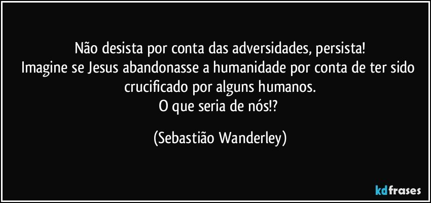 Não desista por conta das adversidades, persista!
Imagine se Jesus abandonasse a humanidade por conta de ter sido crucificado por alguns humanos.
O que seria de nós!? (Sebastião Wanderley)