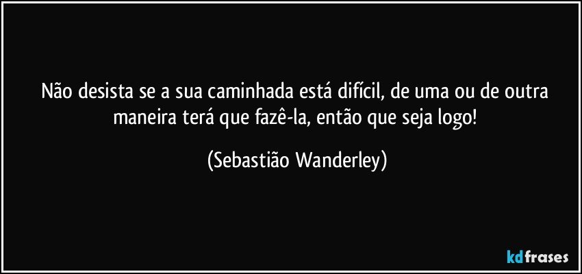 Não desista se a sua caminhada está difícil, de uma ou de outra maneira terá que fazê-la, então que seja logo! (Sebastião Wanderley)