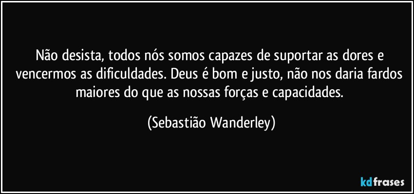 Não desista, todos nós somos capazes de suportar as dores e vencermos as dificuldades. Deus é bom e justo, não nos daria fardos maiores do que as nossas forças e capacidades. (Sebastião Wanderley)