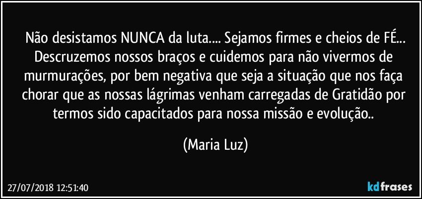 Não desistamos NUNCA da luta... Sejamos firmes e cheios de FÉ...
Descruzemos nossos braços e cuidemos para não vivermos de murmurações, por bem negativa que seja a situação que nos faça chorar que as nossas lágrimas  venham carregadas de Gratidão por termos sido capacitados para nossa missão e evolução.. (Maria Luz)