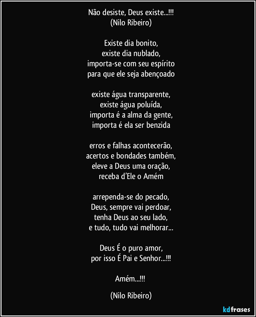 Não desiste, Deus existe...!!!
(Nilo Ribeiro)

Existe dia bonito,
existe dia nublado,
importa-se com seu espírito
para que ele seja abençoado

existe água transparente,
existe água poluída,
importa é a alma da gente,
importa é ela ser benzida

erros e falhas acontecerão,
acertos e bondades também,
eleve a Deus uma oração,
receba d’Ele o Amém

arrependa-se do pecado,
Deus, sempre vai perdoar,
tenha Deus ao seu lado,
e tudo, tudo vai melhorar...

Deus É o puro amor,
por isso É Pai e Senhor...!!!

Amém...!!! (Nilo Ribeiro)